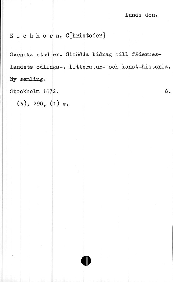  ﻿Lunds don
Eichhorn, C[hristofer]
Svenska studier. Strödda bidrag till fädernes-
landets odlings-, litteratur- och konst-historia
Ny samling.
Stockholm 1872.	8
(5), 290, (1) s.
